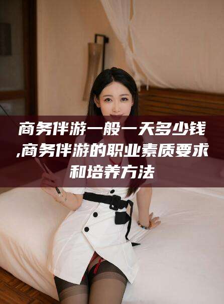 永州商务伴游一般一天多少钱,商务伴游的职业素质要求和培养方法