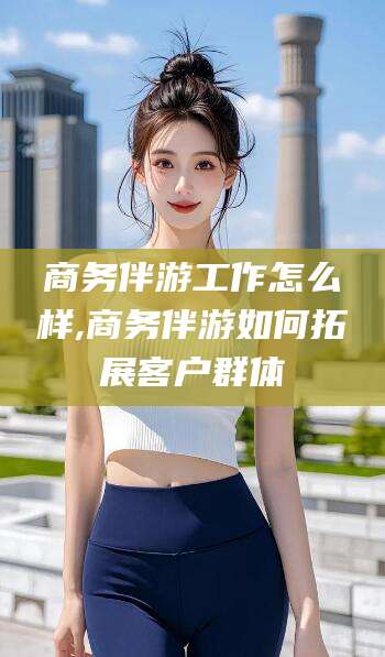 永州商务伴游工作怎么样,商务伴游如何拓展客户群体