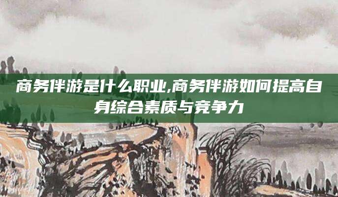 永州商务伴游是什么职业,商务伴游如何提高自身综合素质与竞争力