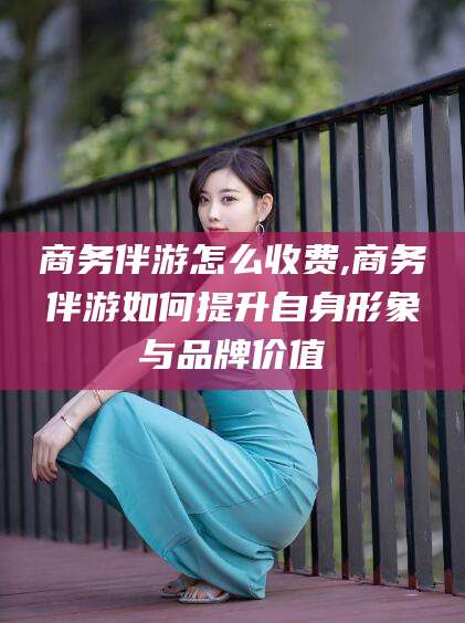 永州商务伴游怎么收费,商务伴游如何提升自身形象与品牌价值