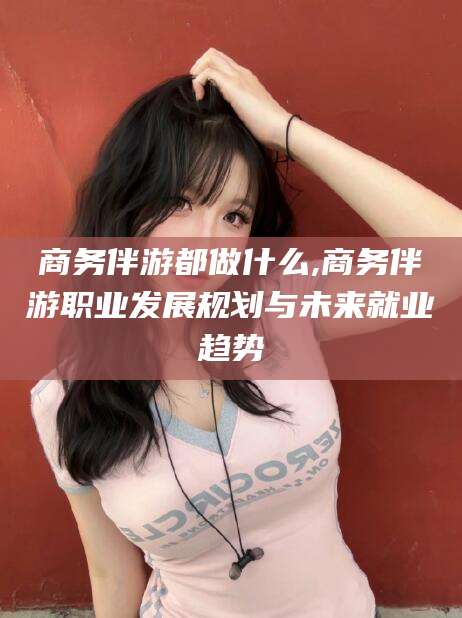 永州商务伴游都做什么,商务伴游职业发展规划与未来就业趋势