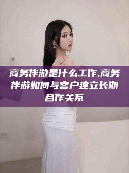 永州商务伴游是什么工作,商务伴游如何与客户建立长期合作关系