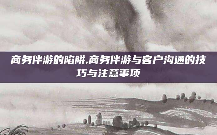 永州商务伴游的陷阱,商务伴游与客户沟通的技巧与注意事项