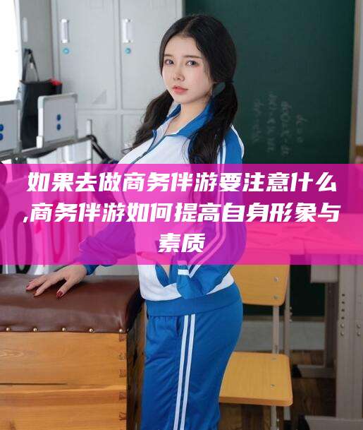 永州如果去做商务伴游要注意什么,商务伴游如何提高自身形象与素质