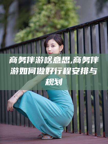 永州商务伴游啥意思,商务伴游如何做好行程安排与规划