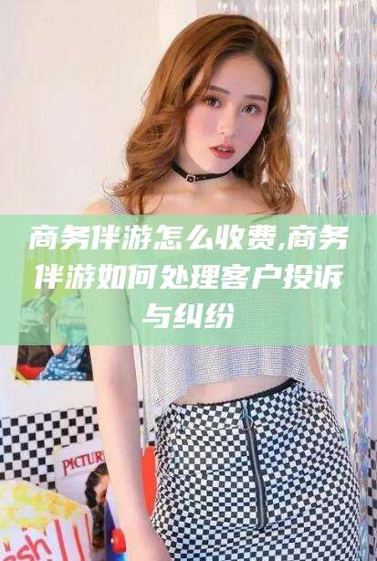 永州商务伴游怎么收费,商务伴游如何处理客户投诉与纠纷