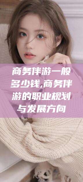 永州商务伴游一般多少钱,商务伴游的职业规划与发展方向