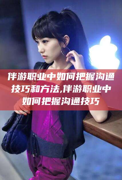 永州伴游职业中如何把握沟通技巧和方法,伴游职业中如何把握沟通技巧