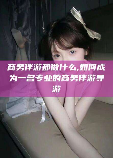 永州商务伴游都做什么,如何成为一名专业的商务伴游导游