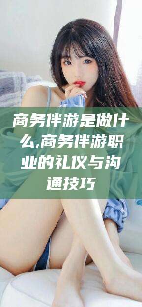 永州商务伴游是做什么,商务伴游职业的礼仪与沟通技巧
