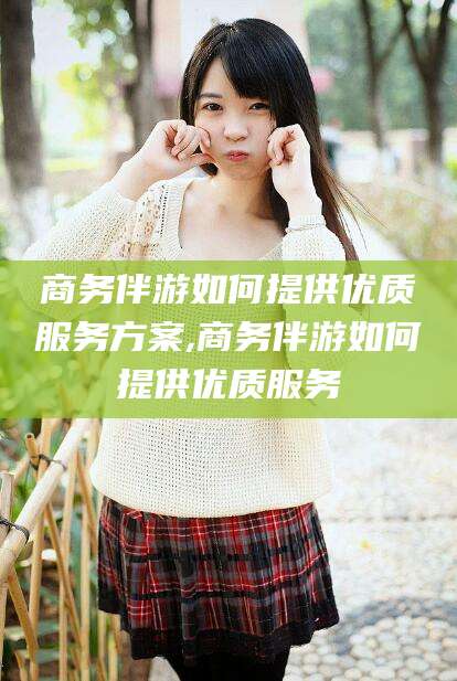 永州商务伴游如何提供优质服务方案,商务伴游如何提供优质服务