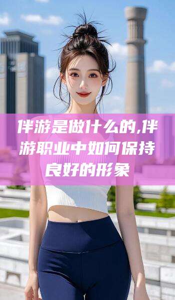 永州伴游是做什么的,伴游职业中如何保持良好的形象