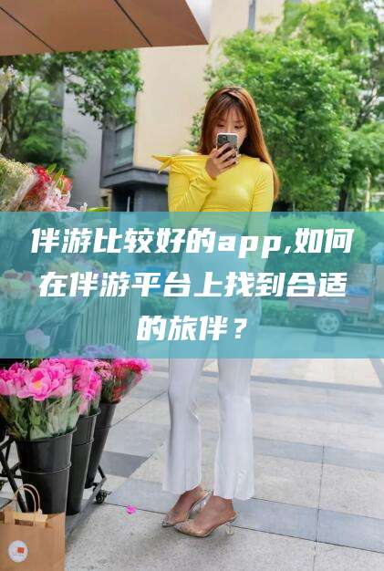 永州伴游比较好的app,如何在伴游平台上找到合适的旅伴？