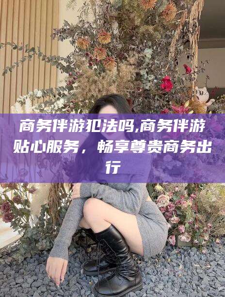 永州商务伴游犯法吗,商务伴游贴心服务，畅享尊贵商务出行