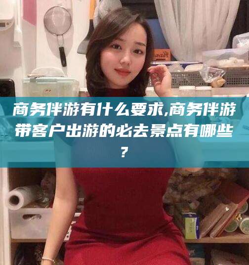 永州商务伴游有什么要求,商务伴游带客户出游的必去景点有哪些?