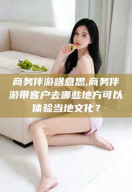 永州商务伴游啥意思,商务伴游带客户去哪些地方可以体验当地文化？
