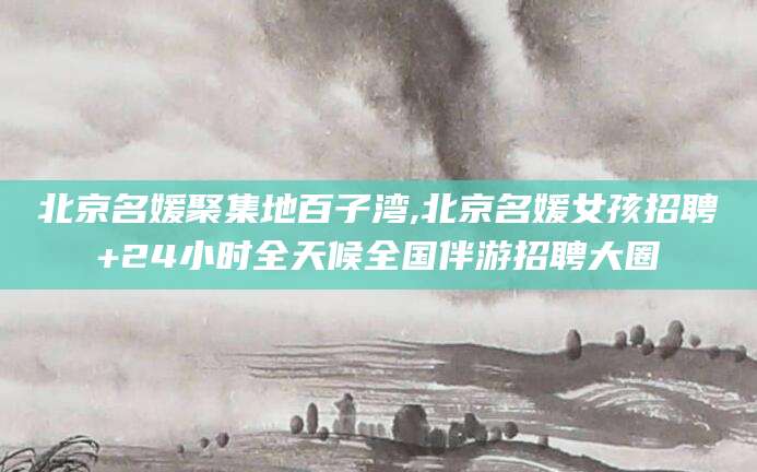 永州北京名媛聚集地百子湾,北京名媛女孩招聘+24小时全天候全国伴游招聘大圈