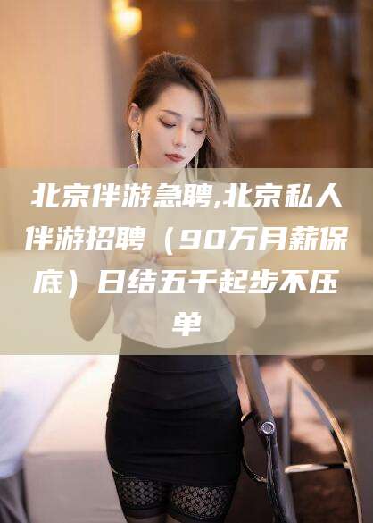 永州北京伴游急聘,北京私人伴游招聘（90万月薪保底）日结五千起步不压单