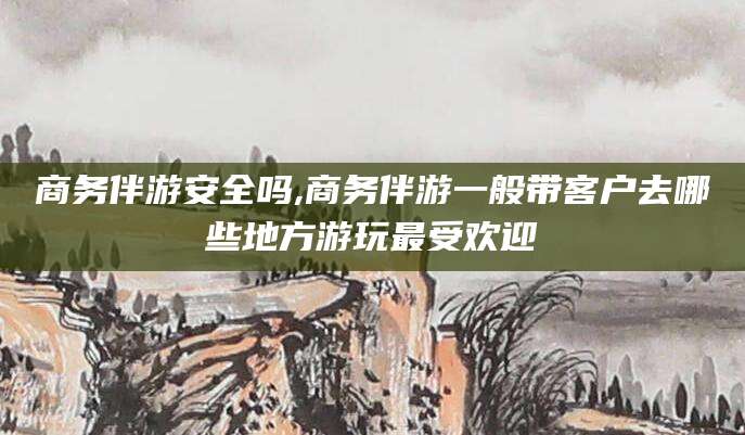 永州商务伴游安全吗,商务伴游一般带客户去哪些地方游玩最受欢迎