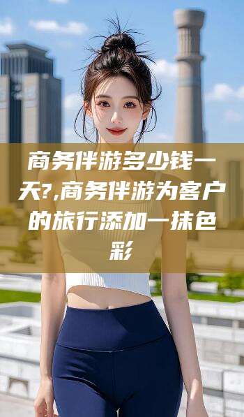 永州商务伴游多少钱一天?,商务伴游为客户的旅行添加一抹色彩