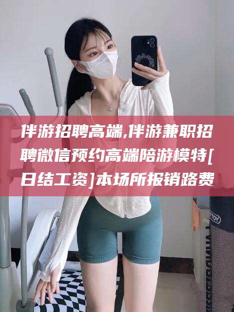 永州伴游招聘高端,伴游兼职招聘微信预约高端陪游模特[日结工资]本场所报销路费
