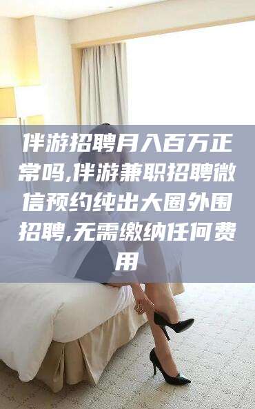 永州伴游招聘月入百万正常吗,伴游兼职招聘微信预约纯出大圈外围招聘,无需缴纳任何费用