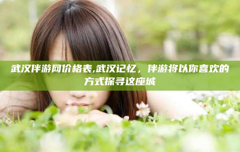 永州武汉伴游网价格表,武汉记忆，伴游将以你喜欢的方式探寻这座城