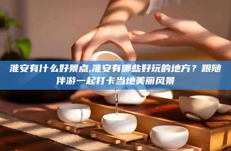 永州淮安有什么好景点,淮安有哪些好玩的地方？跟随伴游一起打卡当地美丽风景