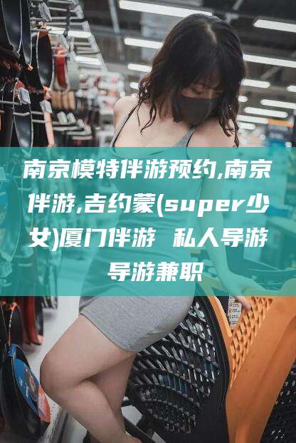 永州南京模特伴游预约,南京伴游,吉约蒙(super少女)厦门伴游 私人导游 导游兼职