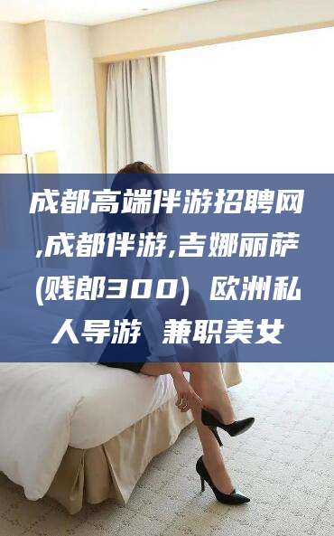 永州成都高端伴游招聘网,成都伴游,吉娜丽萨(贱郎300) 欧洲私人导游 兼职美女
