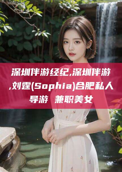 永州深圳伴游经纪,深圳伴游,刘霆(Sophia)合肥私人导游 兼职美女