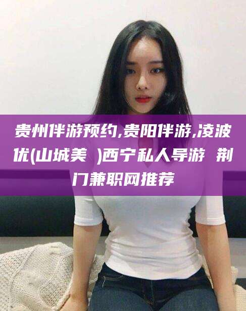 永州贵州伴游预约,贵阳伴游,凌波优(山城美姫)西宁私人导游 荆门兼职网推荐
