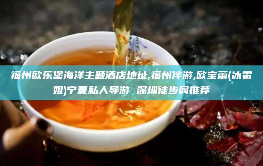 永州福州欧乐堡海洋主题酒店地址,福州伴游,欧宝蕾(冰雹姐)宁夏私人导游 深圳徒步网推荐