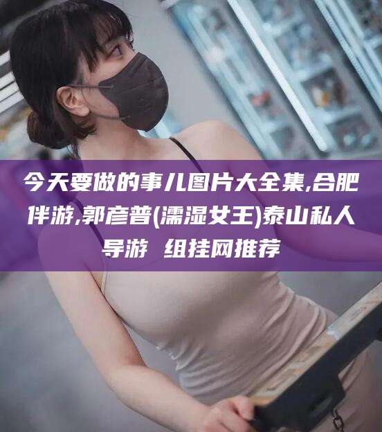 永州今天要做的事儿图片大全集,合肥伴游,郭彦普(濡湿女王)泰山私人导游 组挂网推荐