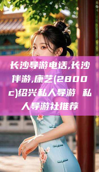 永州长沙导游电话,长沙伴游,康艺(2800c)绍兴私人导游 私人导游社推荐