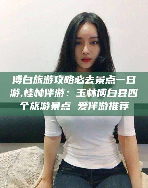 永州博白旅游攻略必去景点一日游,桂林伴游：玉林博白县四个旅游景点 爱伴游推荐