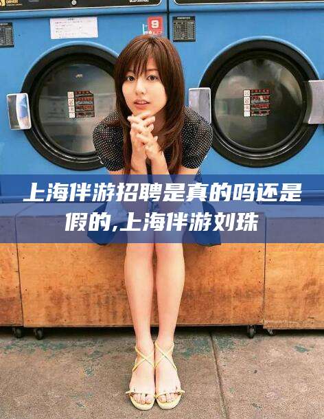 永州上海伴游招聘是真的吗还是假的,上海伴游刘珠