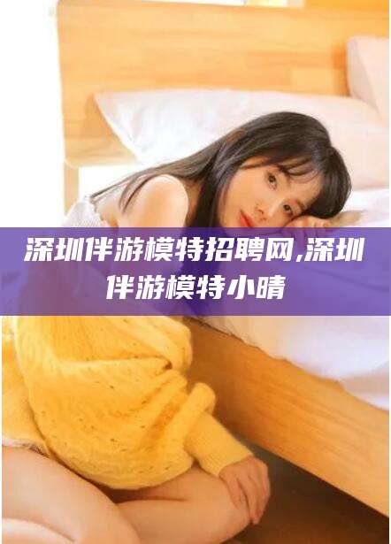永州深圳伴游模特招聘网,深圳伴游模特小晴