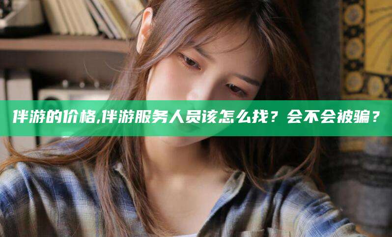 永州伴游的价格,伴游服务人员该怎么找？会不会被骗？