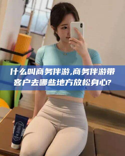 永州什么叫商务伴游,商务伴游带客户去哪些地方放松身心?