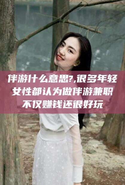 永州伴游什么意思?,很多年轻女性都认为做伴游兼职不仅赚钱还很好玩
