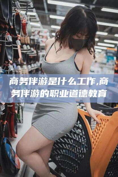 永州商务伴游是什么工作,商务伴游的职业道德教育