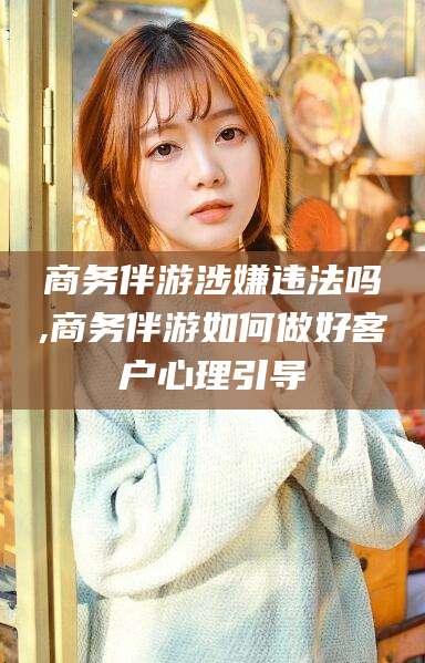 永州商务伴游涉嫌违法吗,商务伴游如何做好客户心理引导