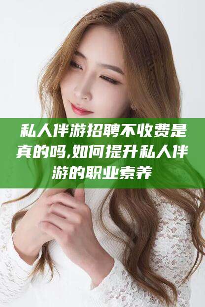 永州私人伴游招聘不收费是真的吗,如何提升私人伴游的职业素养