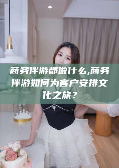 永州商务伴游都做什么,商务伴游如何为客户安排文化之旅？