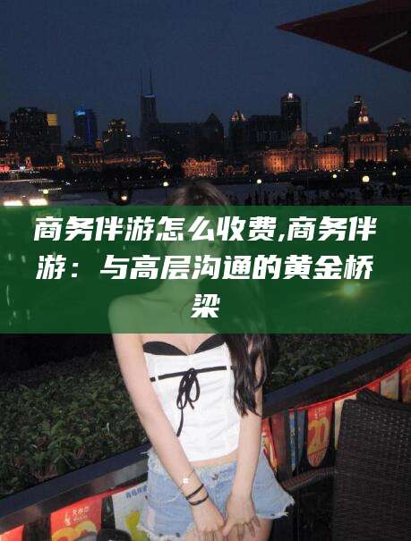 永州商务伴游怎么收费,商务伴游：与高层沟通的黄金桥梁