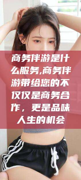 永州商务伴游是什么服务,商务伴游带给您的不仅仅是商务合作，更是品味人生的机会