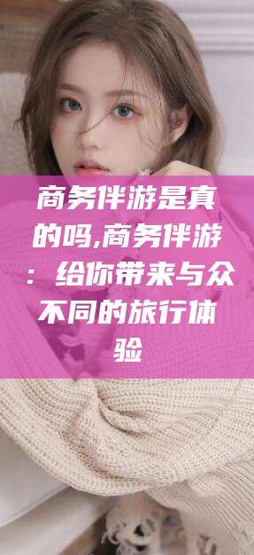 永州商务伴游是真的吗,商务伴游：给你带来与众不同的旅行体验