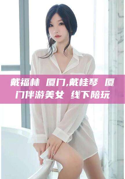永州戴福林 厦门,戴桂琴 厦门伴游美女 线下陪玩