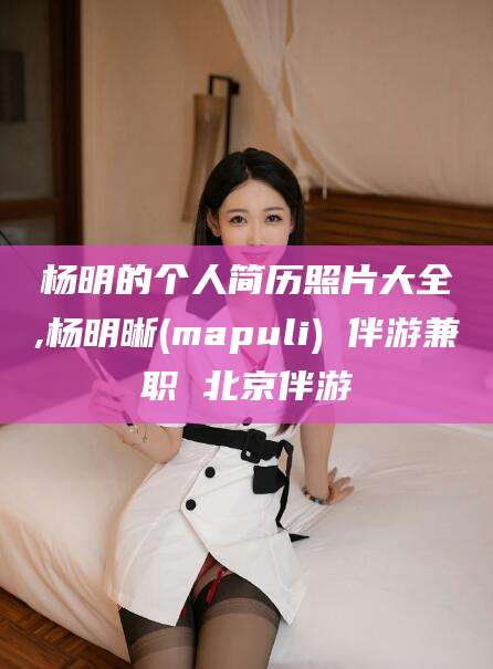 永州杨明的个人简历照片大全,杨明晰(mapuli) 伴游兼职 北京伴游